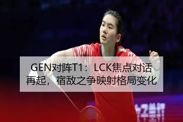 GEN对阵T1：LCK焦点对话再起，宿敌之争映射格局变化